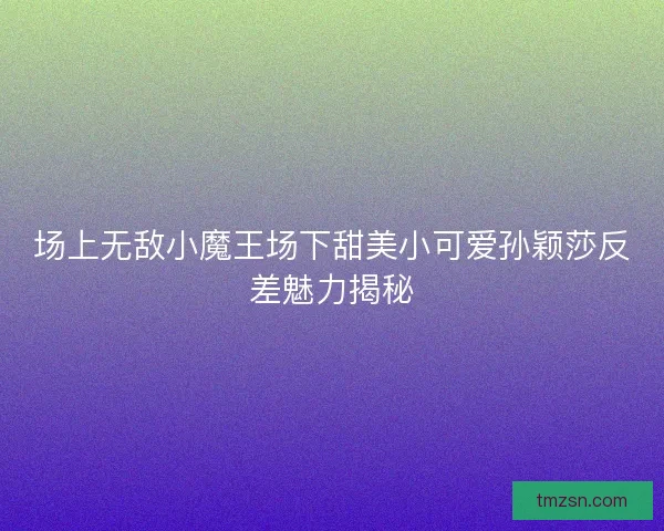 场上无敌小魔王场下甜美小可爱孙颖莎反差魅力揭秘